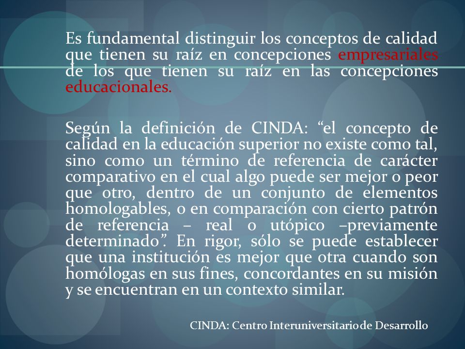Es fundamental distinguir los conceptos de calidad que tienen su raíz en concepciones empresariales de los que tienen su raíz en las concepciones educacionales. Según la definición de CINDA: el concepto de calidad en la educación superior no existe como tal, sino como un término de referencia de carácter comparativo en el cual algo puede ser mejor o peor que otro, dentro de un conjunto de elementos homologables, o en comparación con cierto patrón de referencia – real o utópico –previamente determinado . En rigor, sólo se puede establecer que una institución es mejor que otra cuando son homólogas en sus fines, concordantes en su misión y se encuentran en un contexto similar.