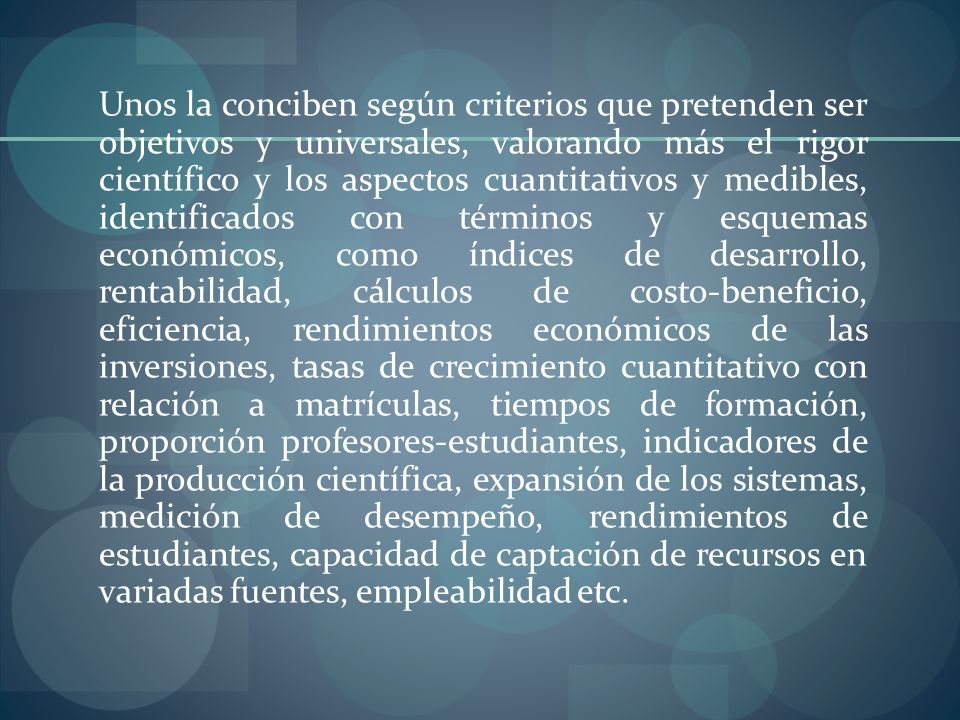 Unos la conciben según criterios que pretenden ser objetivos y universales, valorando más el rigor científico y los aspectos cuantitativos y medibles, identificados con términos y esquemas económicos, como índices de desarrollo, rentabilidad, cálculos de costo-beneficio, eficiencia, rendimientos económicos de las inversiones, tasas de crecimiento cuantitativo con relación a matrículas, tiempos de formación, proporción profesores-estudiantes, indicadores de la producción científica, expansión de los sistemas, medición de desempeño, rendimientos de estudiantes, capacidad de captación de recursos en variadas fuentes, empleabilidad etc.