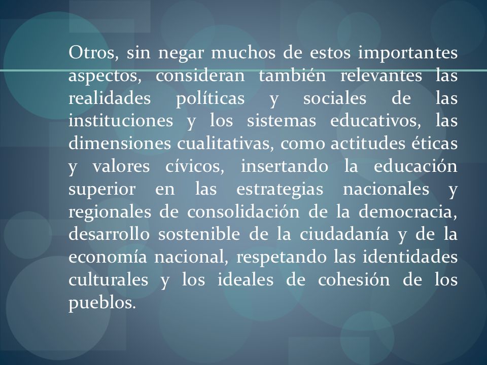 Otros, sin negar muchos de estos importantes aspectos, consideran también relevantes las realidades políticas y sociales de las instituciones y los sistemas educativos, las dimensiones cualitativas, como actitudes éticas y valores cívicos, insertando la educación superior en las estrategias nacionales y regionales de consolidación de la democracia, desarrollo sostenible de la ciudadanía y de la economía nacional, respetando las identidades culturales y los ideales de cohesión de los pueblos.