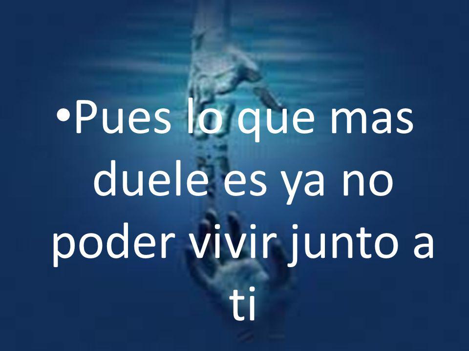 Pues lo que mas duele es ya no poder vivir junto a ti