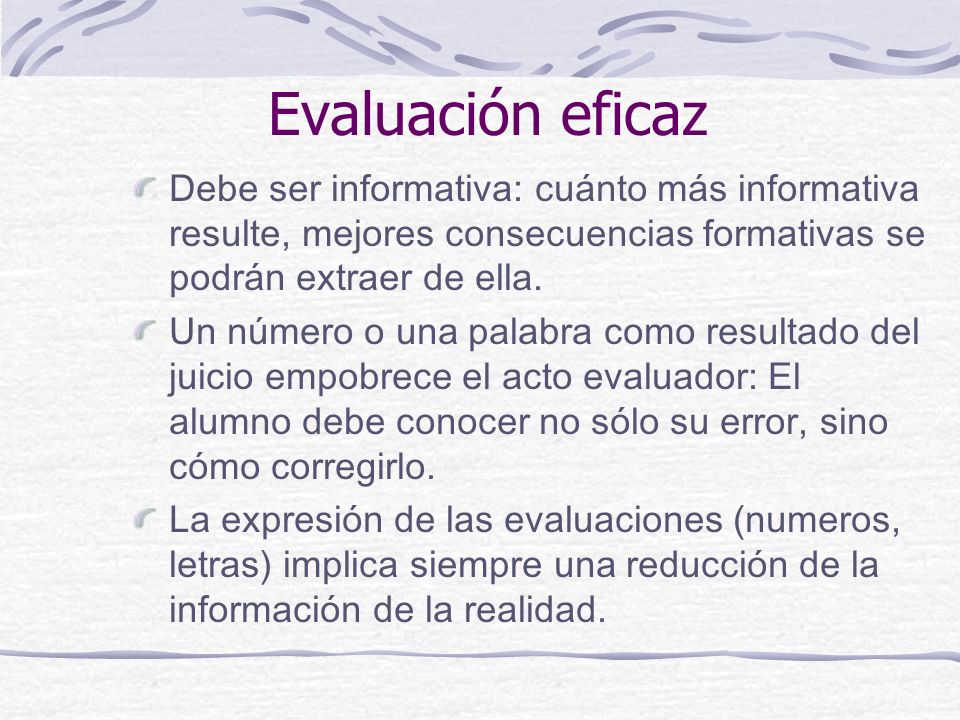 Evaluación eficaz Debe ser informativa: cuánto más informativa resulte, mejores consecuencias formativas se podrán extraer de ella.