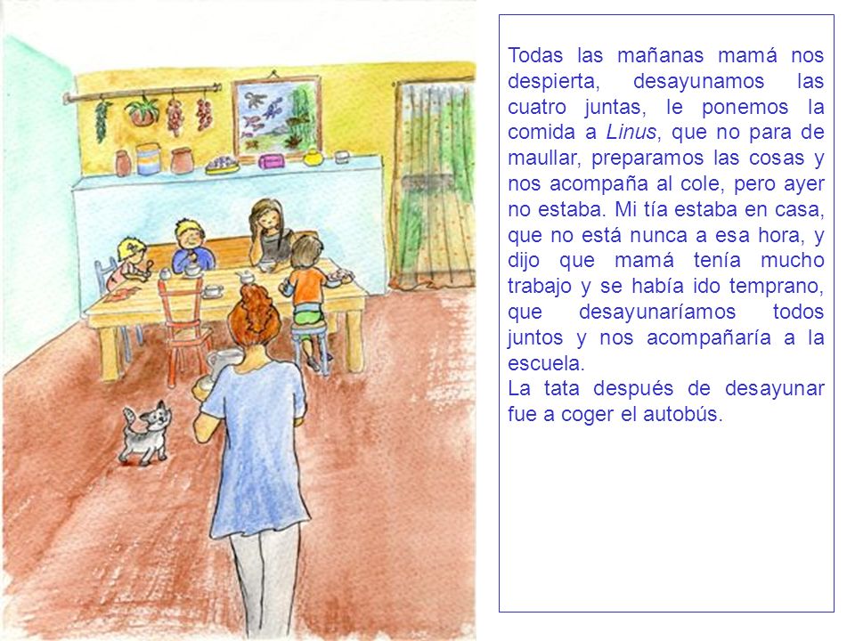 Todas las mañanas mamá nos despierta, desayunamos las cuatro juntas, le ponemos la comida a Linus, que no para de maullar, preparamos las cosas y nos acompaña al cole, pero ayer no estaba. Mi tía estaba en casa, que no está nunca a esa hora, y dijo que mamá tenía mucho trabajo y se había ido temprano, que desayunaríamos todos juntos y nos acompañaría a la escuela.