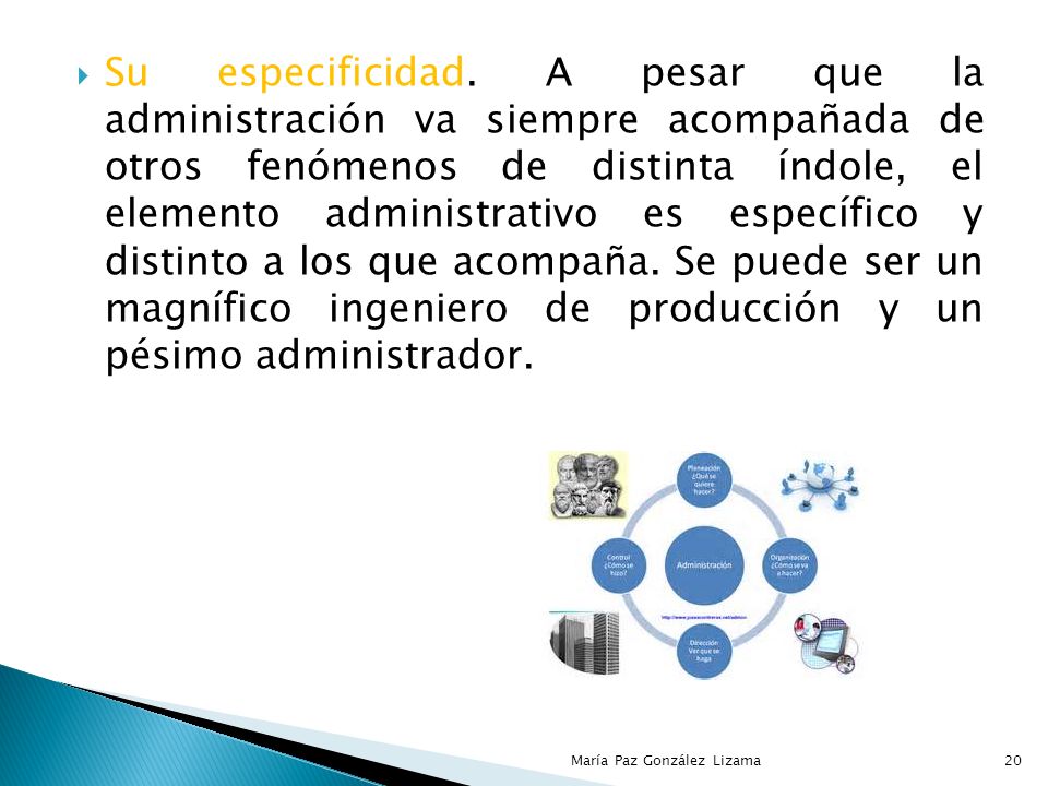 Su especificidad. A pesar que la administración va siempre acompañada de otros fenómenos de distinta índole, el elemento administrativo es específico y distinto a los que acompaña. Se puede ser un magnífico ingeniero de producción y un pésimo administrador.