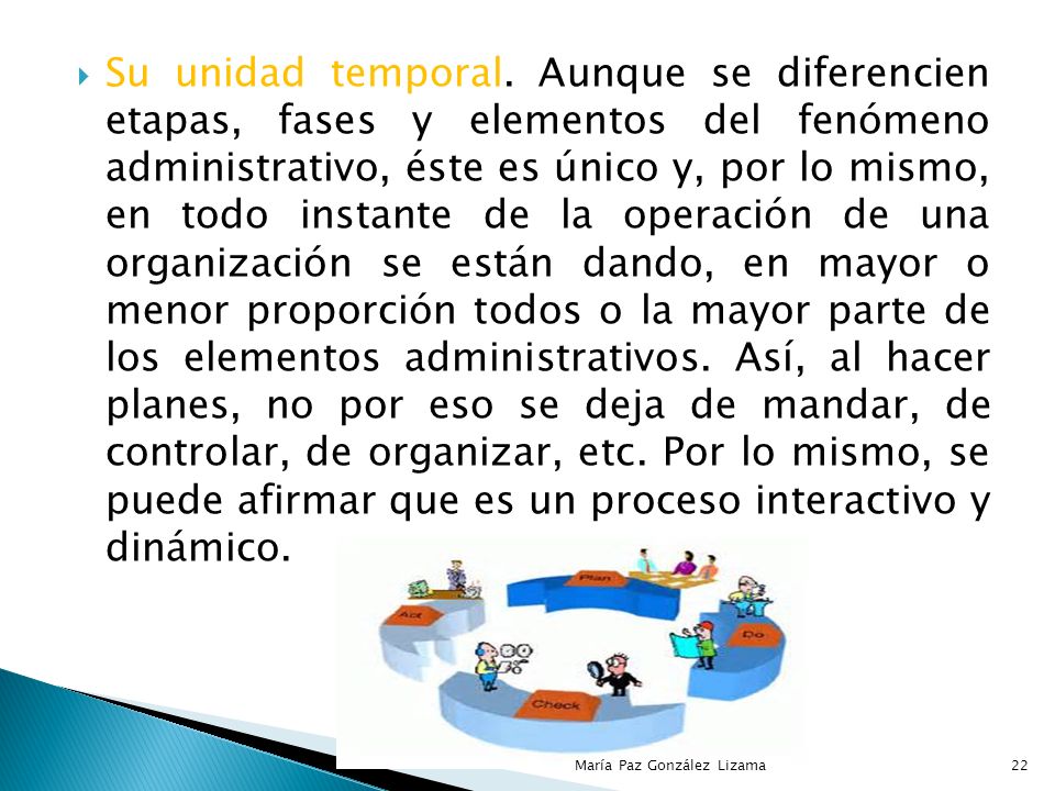 Su unidad temporal. Aunque se diferencien etapas, fases y elementos del fenómeno administrativo, éste es único y, por lo mismo, en todo instante de la operación de una organización se están dando, en mayor o menor proporción todos o la mayor parte de los elementos administrativos. Así, al hacer planes, no por eso se deja de mandar, de controlar, de organizar, etc. Por lo mismo, se puede afirmar que es un proceso interactivo y dinámico.