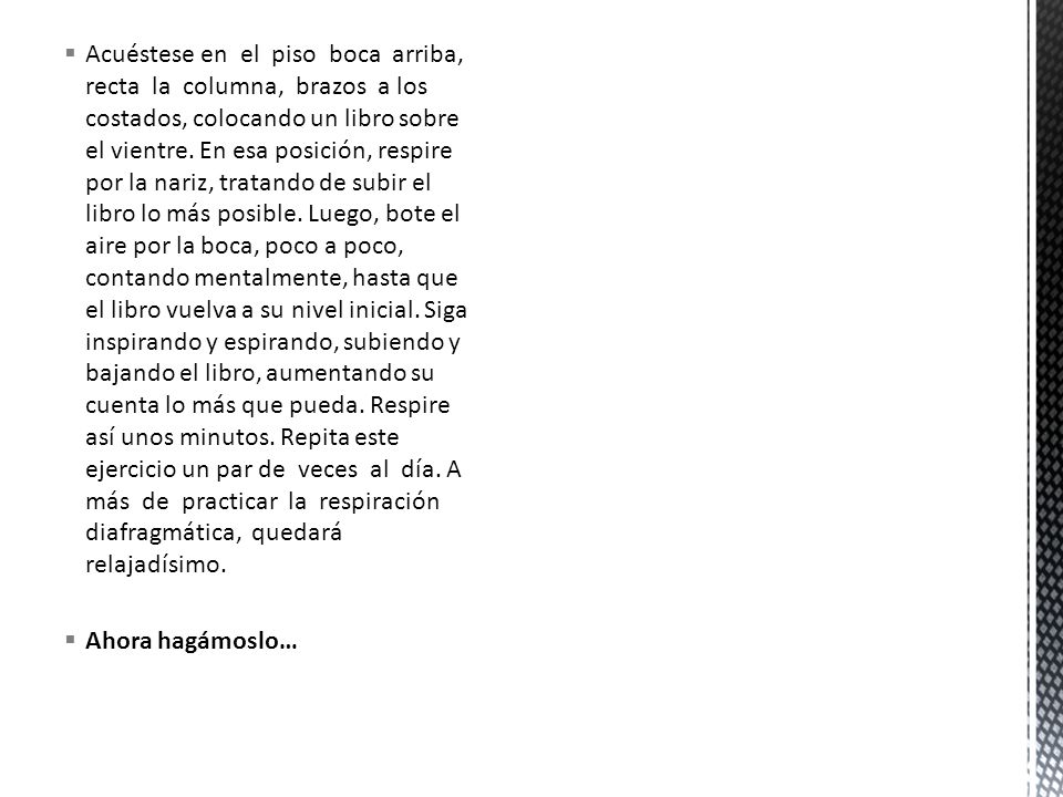Acuéstese en el piso boca arriba, recta la columna, brazos a los costados, colocando un libro sobre el vientre. En esa posición, respire por la nariz, tratando de subir el libro lo más posible. Luego, bote el aire por la boca, poco a poco, contando mentalmente, hasta que el libro vuelva a su nivel inicial. Siga inspirando y espirando, subiendo y bajando el libro, aumentando su cuenta lo más que pueda. Respire así unos minutos. Repita este ejercicio un par de veces al día. A más de practicar la respiración diafragmática, quedará relajadísimo.