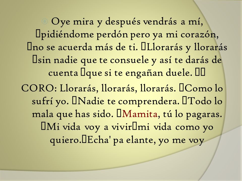 Oye mira y después vendrás a mí, pidiéndome perdón pero ya mi corazón, no se acuerda más de ti. Llorarás y llorarás sin nadie que te consuele y así te darás de cuenta que si te engañan duele.