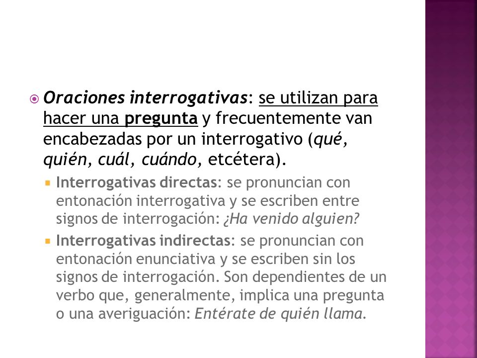 Oraciones interrogativas: se utilizan para hacer una pregunta y frecuentemente van encabezadas por un interrogativo (qué, quién, cuál, cuándo, etcétera).