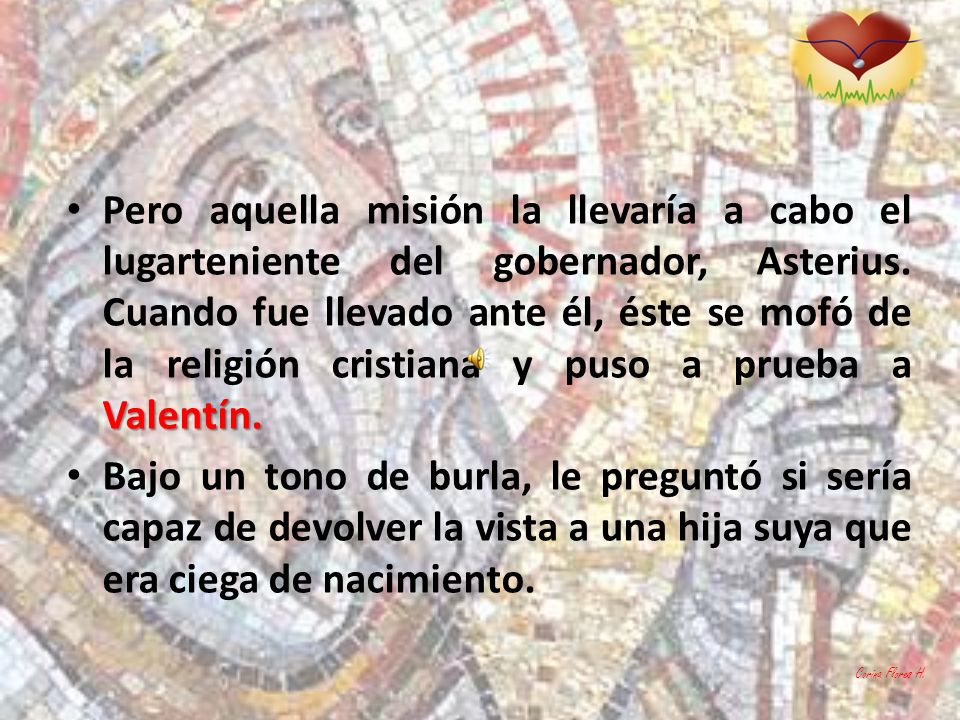 Pero aquella misión la llevaría a cabo el lugarteniente del gobernador, Asterius. Cuando fue llevado ante él, éste se mofó de la religión cristiana y puso a prueba a Valentín.