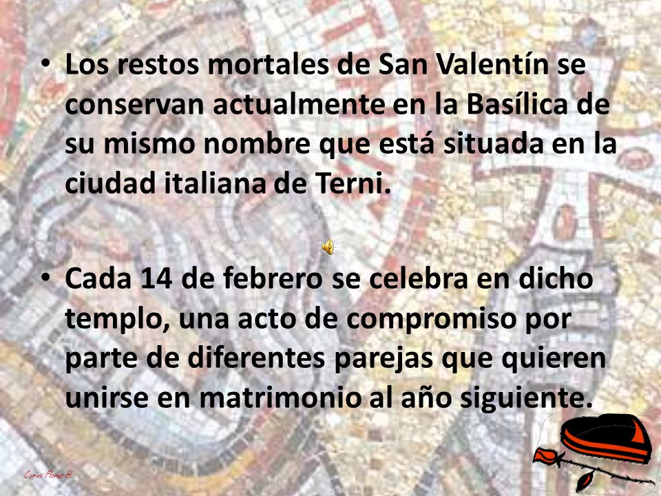 Los restos mortales de San Valentín se conservan actualmente en la Basílica de su mismo nombre que está situada en la ciudad italiana de Terni.