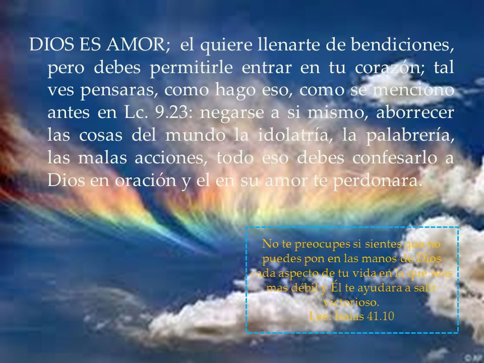 DIOS ES AMOR; el quiere llenarte de bendiciones, pero debes permitirle entrar en tu corazón; tal ves pensaras, como hago eso, como se menciono antes en Lc. 9.23: negarse a si mismo, aborrecer las cosas del mundo la idolatría, la palabrería, las malas acciones, todo eso debes confesarlo a Dios en oración y el en su amor te perdonara.