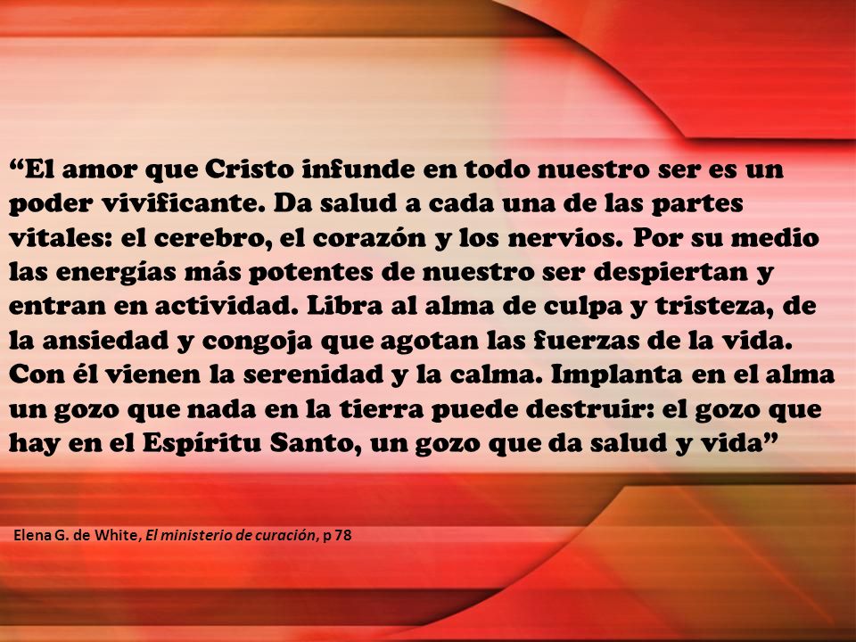 El amor que Cristo infunde en todo nuestro ser es un poder vivificante. Da salud a cada una de las partes vitales: el cerebro, el corazón y los nervios. Por su medio las energías más potentes de nuestro ser despiertan y entran en actividad. Libra al alma de culpa y tristeza, de la ansiedad y congoja que agotan las fuerzas de la vida. Con él vienen la serenidad y la calma. Implanta en el alma un gozo que nada en la tierra puede destruir: el gozo que hay en el Espíritu Santo, un gozo que da salud y vida