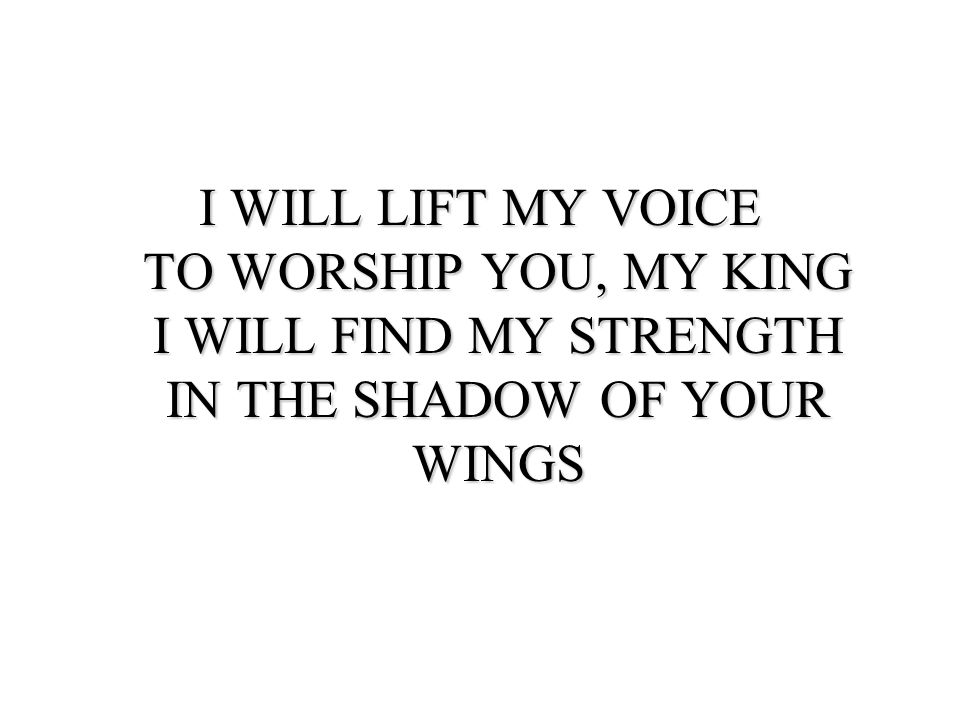 I WILL LIFT MY VOICE TO WORSHIP YOU, MY KING I WILL FIND MY STRENGTH IN THE SHADOW OF YOUR WINGS
