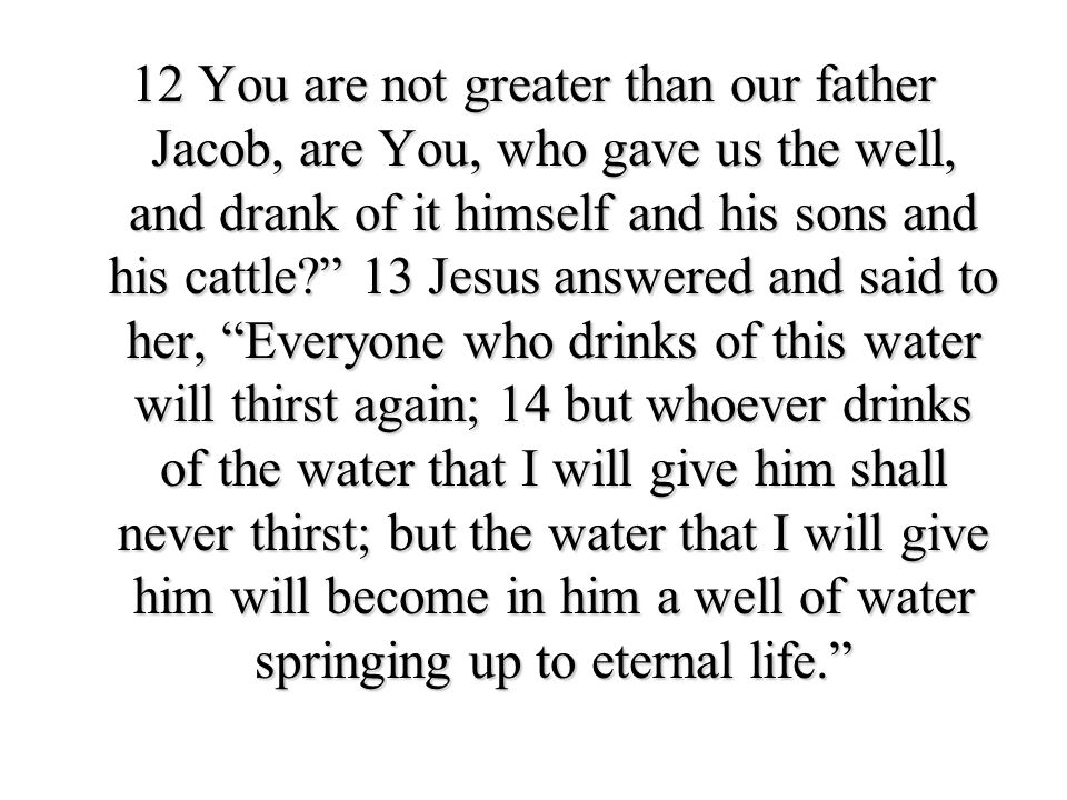 12 You are not greater than our father Jacob, are You, who gave us the well, and drank of it himself and his sons and his cattle 13 Jesus answered and said to her, Everyone who drinks of this water will thirst again; 14 but whoever drinks of the water that I will give him shall never thirst; but the water that I will give him will become in him a well of water springing up to eternal life.