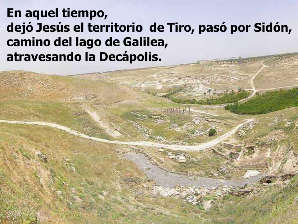 En aquel tiempo, dejó Jesús el territorio de Tiro, pasó por Sidón, camino del lago de Galilea, atravesando la Decápolis.