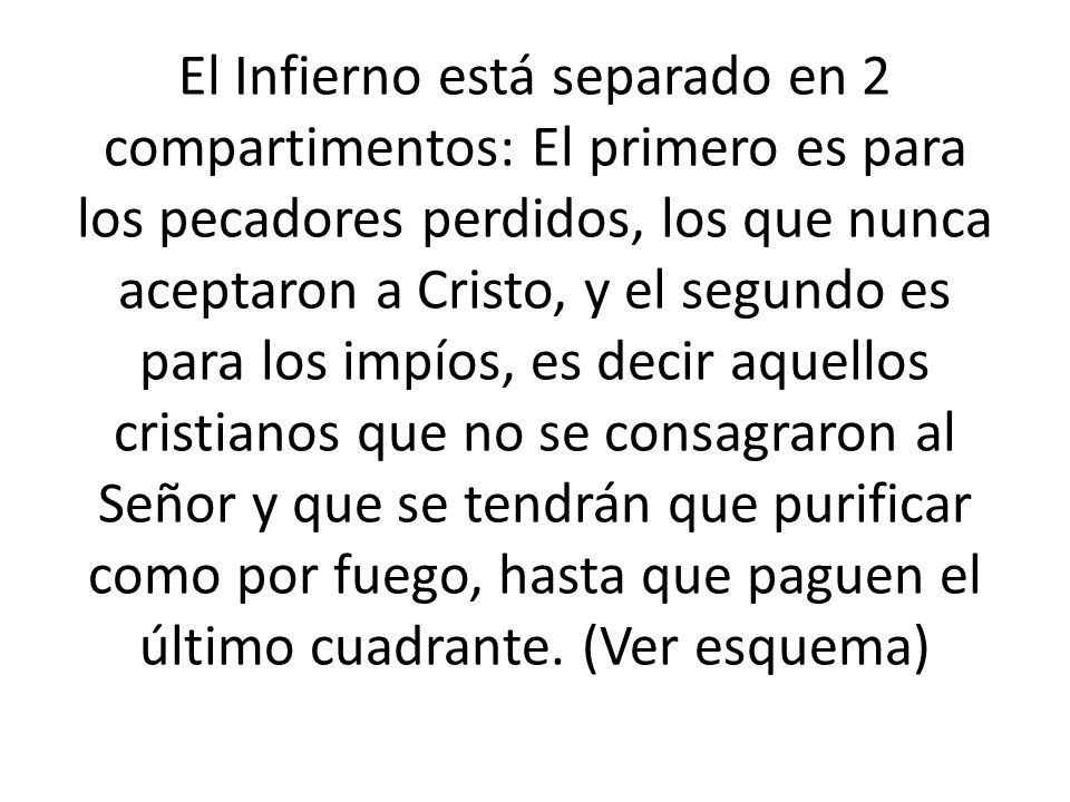 El Infierno está separado en 2 compartimentos: El primero es para los pecadores perdidos, los que nunca aceptaron a Cristo, y el segundo es para los impíos, es decir aquellos cristianos que no se consagraron al Señor y que se tendrán que purificar como por fuego, hasta que paguen el último cuadrante.