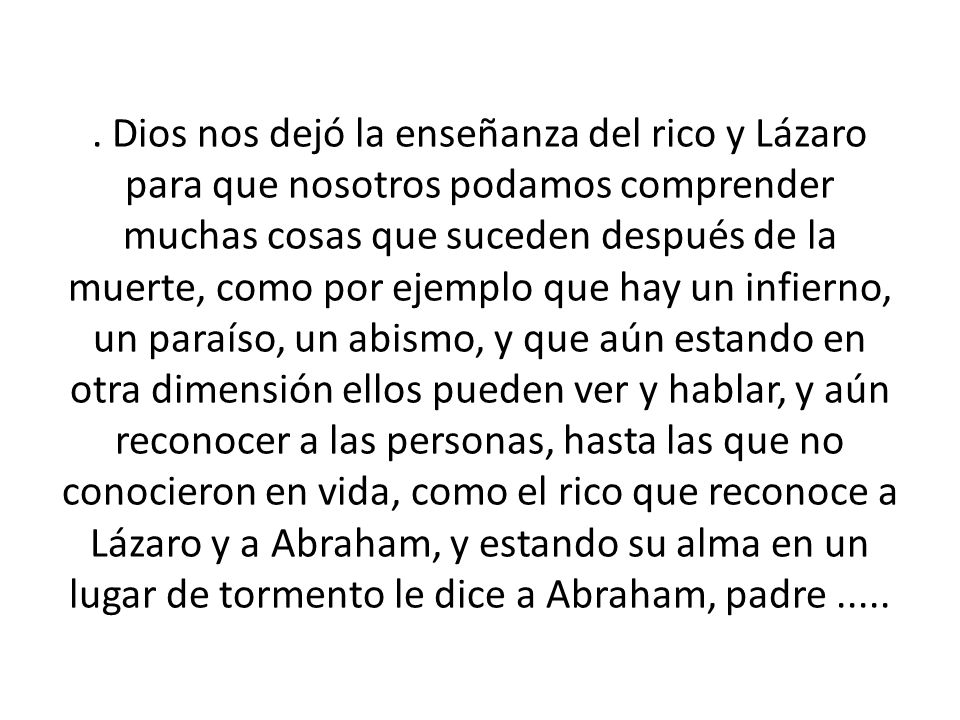 . Dios nos dejó la enseñanza del rico y Lázaro para que nosotros podamos comprender muchas cosas que suceden después de la muerte, como por ejemplo que hay un infierno, un paraíso, un abismo, y que aún estando en otra dimensión ellos pueden ver y hablar, y aún reconocer a las personas, hasta las que no conocieron en vida, como el rico que reconoce a Lázaro y a Abraham, y estando su alma en un lugar de tormento le dice a Abraham, padre .....