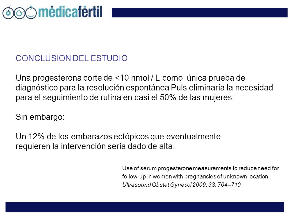 CONCLUSION DEL ESTUDIO Una progesterona corte de <10 nmol / L como única prueba de diagnóstico para la resolución espontánea Puls eliminaría la necesidad para el seguimiento de rutina en casi el 50% de las mujeres. Sin embargo: Un 12% de los embarazos ectópicos que eventualmente requieren la intervención sería dado de alta.