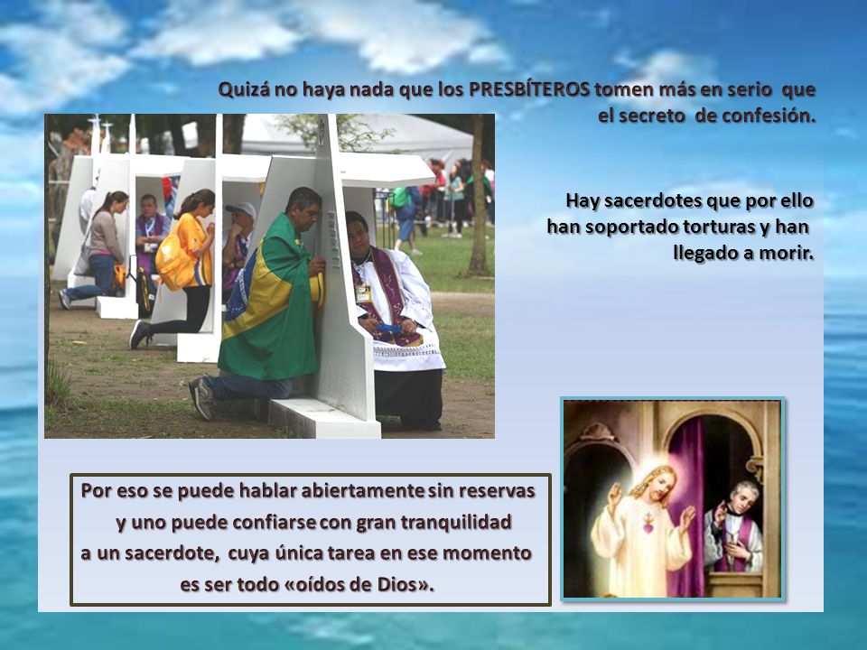 Quizá no haya nada que los PRESBÍTEROS tomen más en serio que el secreto de confesión. Por eso se puede hablar abiertamente sin reservas y uno puede confiarse con gran tranquilidad a un sacerdote, cuya única tarea en ese momento es ser todo «oídos de Dios».