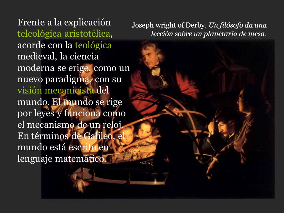 Frente a la explicación teleológica aristotélica, acorde con la teológica medieval, la ciencia moderna se erige, como un nuevo paradigma, con su visión mecanicista del mundo. El mundo se rige por leyes y funciona como el mecanismo de un reloj. En términos de Galileo, el mundo está escrito en lenguaje matemático.