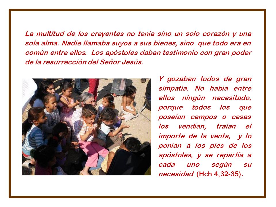 La multitud de los creyentes no tenía sino un solo corazón y una sola alma. Nadie llamaba suyos a sus bienes, sino que todo era en común entre ellos. Los apóstoles daban testimonio con gran poder de la resurrección del Señor Jesús.