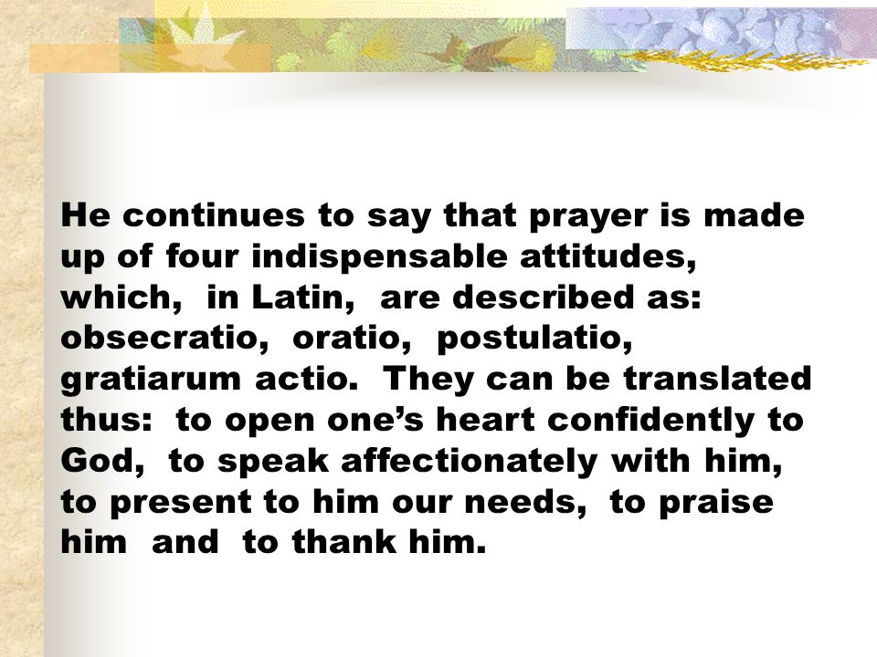 He continues to say that prayer is made up of four indispensable attitudes, which, in Latin, are described as: obsecratio, oratio, postulatio, gratiarum actio.