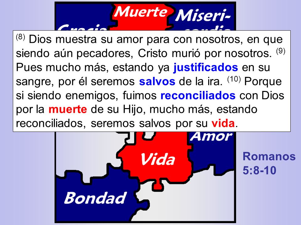 (8) Dios muestra su amor para con nosotros, en que siendo aún pecadores, Cristo murió por nosotros. (9) Pues mucho más, estando ya justificados en su sangre, por él seremos salvos de la ira. (10) Porque si siendo enemigos, fuimos reconciliados con Dios por la muerte de su Hijo, mucho más, estando reconciliados, seremos salvos por su vida.