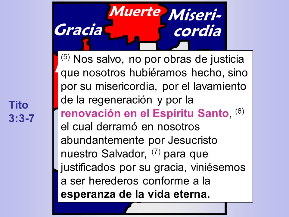 (5) Nos salvo, no por obras de justicia que nosotros hubiéramos hecho, sino por su misericordia, por el lavamiento de la regeneración y por la renovación en el Espíritu Santo, (6) el cual derramó en nosotros abundantemente por Jesucristo nuestro Salvador, (7) para que justificados por su gracia, viniésemos a ser herederos conforme a la esperanza de la vida eterna.