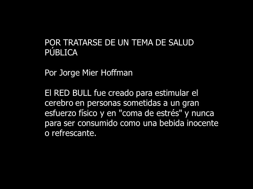 POR TRATARSE DE UN TEMA DE SALUD PÚBLICA Por Jorge Mier Hoffman El RED BULL fue creado para estimular el cerebro en personas sometidas a un gran esfuerzo físico y en coma de estrés y nunca para ser consumido como una bebida inocente o refrescante.