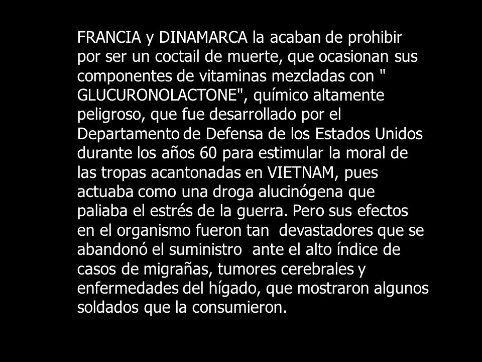 FRANCIA y DINAMARCA la acaban de prohibir por ser un coctail de muerte, que ocasionan sus componentes de vitaminas mezcladas con GLUCURONOLACTONE , químico altamente peligroso, que fue desarrollado por el Departamento de Defensa de los Estados Unidos durante los años 60 para estimular la moral de las tropas acantonadas en VIETNAM, pues actuaba como una droga alucinógena que paliaba el estrés de la guerra.