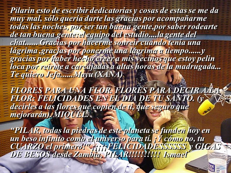 Pilarin esto de escribir dedicatorias y cosas de estas se me da muy mal, sólo quería darte las gracias por acompañarme todas las noches, por ser tan buena gente,por saber rodearte de tan buena gente:el equipo del estudio....la gente del chat Gracias por hacerme sonreir cuando tenía una lágrima ,gracias por ponerme una lágrima a tiempo......y gracias por haber hecho creer a mis vecinos que estoy pelin loca por reirme a carcajadas a altas horas de la madrugada... Te quiero Jefa......Mayu (XANA)