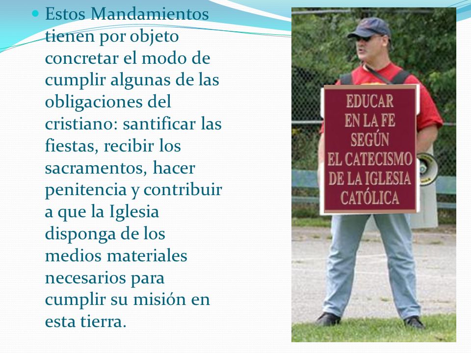 Estos Mandamientos tienen por objeto concretar el modo de cumplir algunas de las obligaciones del cristiano: santificar las fiestas, recibir los sacramentos, hacer penitencia y contribuir a que la Iglesia disponga de los medios materiales necesarios para cumplir su misión en esta tierra.