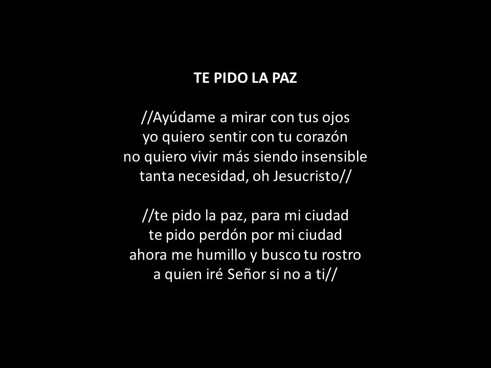 TE PIDO LA PAZ //Ayúdame a mirar con tus ojos yo quiero sentir con tu corazón no quiero vivir más siendo insensible tanta necesidad, oh Jesucristo// //te pido la paz, para mi ciudad te pido perdón por mi ciudad ahora me humillo y busco tu rostro a quien iré Señor si no a ti//