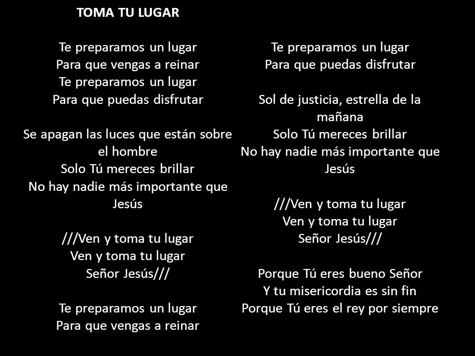TOMA TU LUGAR Te preparamos un lugar Para que vengas a reinar Te preparamos un lugar Para que puedas disfrutar Se apagan las luces que están sobre el hombre Solo Tú mereces brillar No hay nadie más importante que Jesús ///Ven y toma tu lugar Ven y toma tu lugar Señor Jesús/// Te preparamos un lugar Para que vengas a reinar Te preparamos un lugar Para que puedas disfrutar Sol de justicia, estrella de la mañana Solo Tú mereces brillar No hay nadie más importante que Jesús ///Ven y toma tu lugar Ven y toma tu lugar Señor Jesús/// Porque Tú eres bueno Señor Y tu misericordia es sin fin Porque Tú eres el rey por siempre