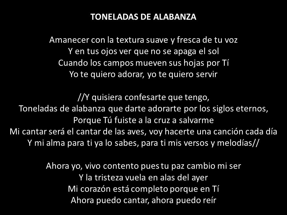 TONELADAS DE ALABANZA Amanecer con la textura suave y fresca de tu voz Y en tus ojos ver que no se apaga el sol Cuando los campos mueven sus hojas por Tí Yo te quiero adorar, yo te quiero servir //Y quisiera confesarte que tengo, Toneladas de alabanza que darte adorarte por los siglos eternos, Porque Tú fuiste a la cruz a salvarme Mi cantar será el cantar de las aves, voy hacerte una canción cada día Y mi alma para ti ya lo sabes, para ti mis versos y melodías// Ahora yo, vivo contento pues tu paz cambio mi ser Y la tristeza vuela en alas del ayer Mi corazón está completo porque en Tí Ahora puedo cantar, ahora puedo reír