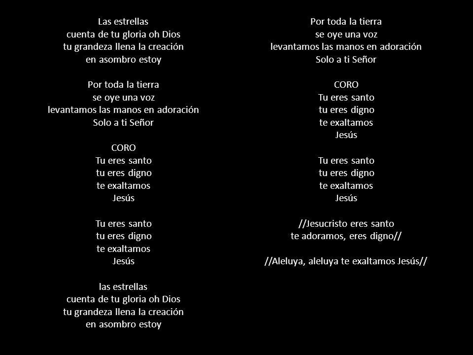 Las estrellas cuenta de tu gloria oh Dios tu grandeza llena la creación en asombro estoy Por toda la tierra se oye una voz levantamos las manos en adoración Solo a ti Señor CORO Tu eres santo tu eres digno te exaltamos Jesús Tu eres santo tu eres digno te exaltamos Jesús las estrellas cuenta de tu gloria oh Dios tu grandeza llena la creación en asombro estoy Por toda la tierra se oye una voz levantamos las manos en adoración Solo a ti Señor CORO Tu eres santo tu eres digno te exaltamos Jesús Tu eres santo tu eres digno te exaltamos Jesús //Jesucristo eres santo te adoramos, eres digno// //Aleluya, aleluya te exaltamos Jesús//