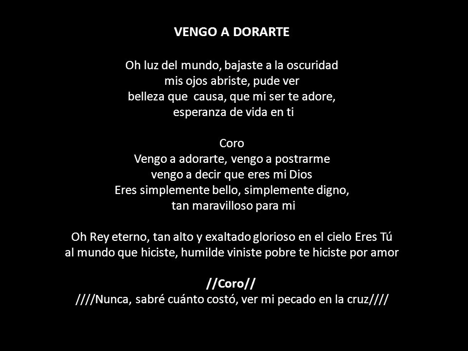 VENGO A DORARTE Oh luz del mundo, bajaste a la oscuridad mis ojos abriste, pude ver belleza que causa, que mi ser te adore, esperanza de vida en ti Coro Vengo a adorarte, vengo a postrarme vengo a decir que eres mi Dios Eres simplemente bello, simplemente digno, tan maravilloso para mi Oh Rey eterno, tan alto y exaltado glorioso en el cielo Eres Tú al mundo que hiciste, humilde viniste pobre te hiciste por amor //Coro// ////Nunca, sabré cuánto costó, ver mi pecado en la cruz////