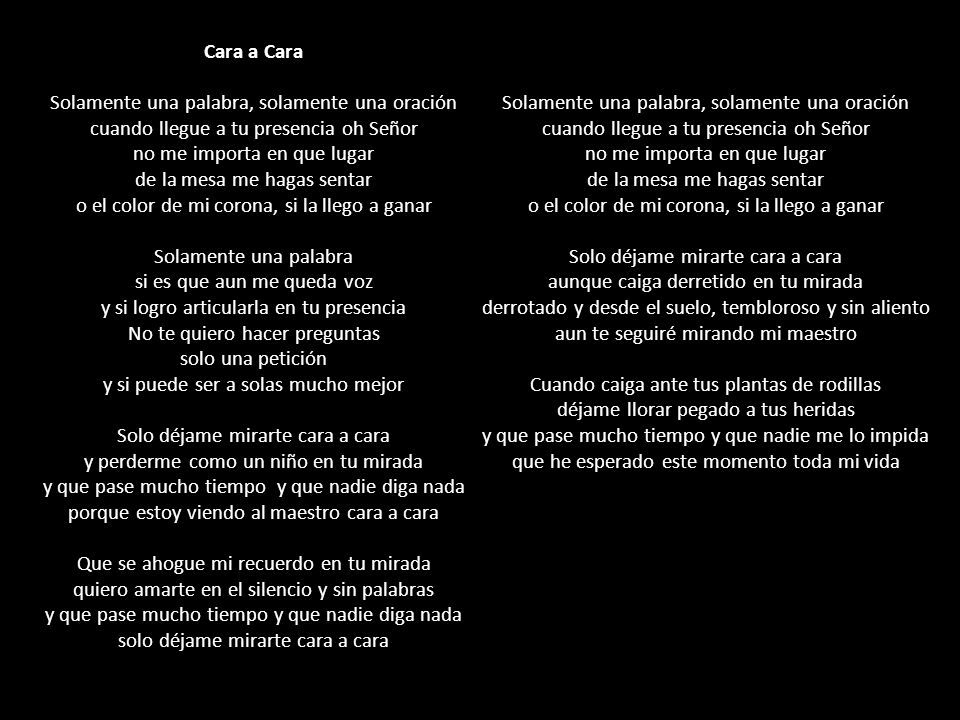 Cara a Cara Solamente una palabra, solamente una oración cuando llegue a tu presencia oh Señor no me importa en que lugar de la mesa me hagas sentar o el color de mi corona, si la llego a ganar Solamente una palabra si es que aun me queda voz y si logro articularla en tu presencia No te quiero hacer preguntas solo una petición y si puede ser a solas mucho mejor Solo déjame mirarte cara a cara y perderme como un niño en tu mirada y que pase mucho tiempo y que nadie diga nada porque estoy viendo al maestro cara a cara Que se ahogue mi recuerdo en tu mirada quiero amarte en el silencio y sin palabras y que pase mucho tiempo y que nadie diga nada solo déjame mirarte cara a cara Solamente una palabra, solamente una oración cuando llegue a tu presencia oh Señor no me importa en que lugar de la mesa me hagas sentar o el color de mi corona, si la llego a ganar Solo déjame mirarte cara a cara aunque caiga derretido en tu mirada derrotado y desde el suelo, tembloroso y sin aliento aun te seguiré mirando mi maestro Cuando caiga ante tus plantas de rodillas déjame llorar pegado a tus heridas y que pase mucho tiempo y que nadie me lo impida que he esperado este momento toda mi vida