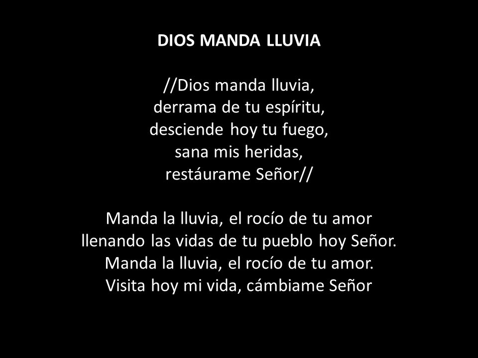 DIOS MANDA LLUVIA //Dios manda lluvia, derrama de tu espíritu, desciende hoy tu fuego, sana mis heridas, restáurame Señor// Manda la lluvia, el rocío de tu amor llenando las vidas de tu pueblo hoy Señor.