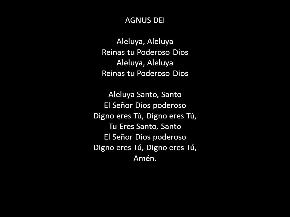 AGNUS DEI Aleluya, Aleluya Reinas tu Poderoso Dios Aleluya, Aleluya Reinas tu Poderoso Dios Aleluya Santo, Santo El Señor Dios poderoso Digno eres Tú, Digno eres Tú, Tu Eres Santo, Santo El Señor Dios poderoso Digno eres Tú, Digno eres Tú, Amén.