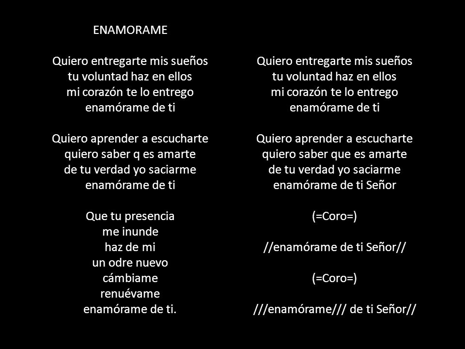 ENAMORAME Quiero entregarte mis sueños tu voluntad haz en ellos mi corazón te lo entrego enamórame de ti Quiero aprender a escucharte quiero saber q es amarte de tu verdad yo saciarme enamórame de ti Que tu presencia me inunde haz de mi un odre nuevo cámbiame renuévame enamórame de ti.