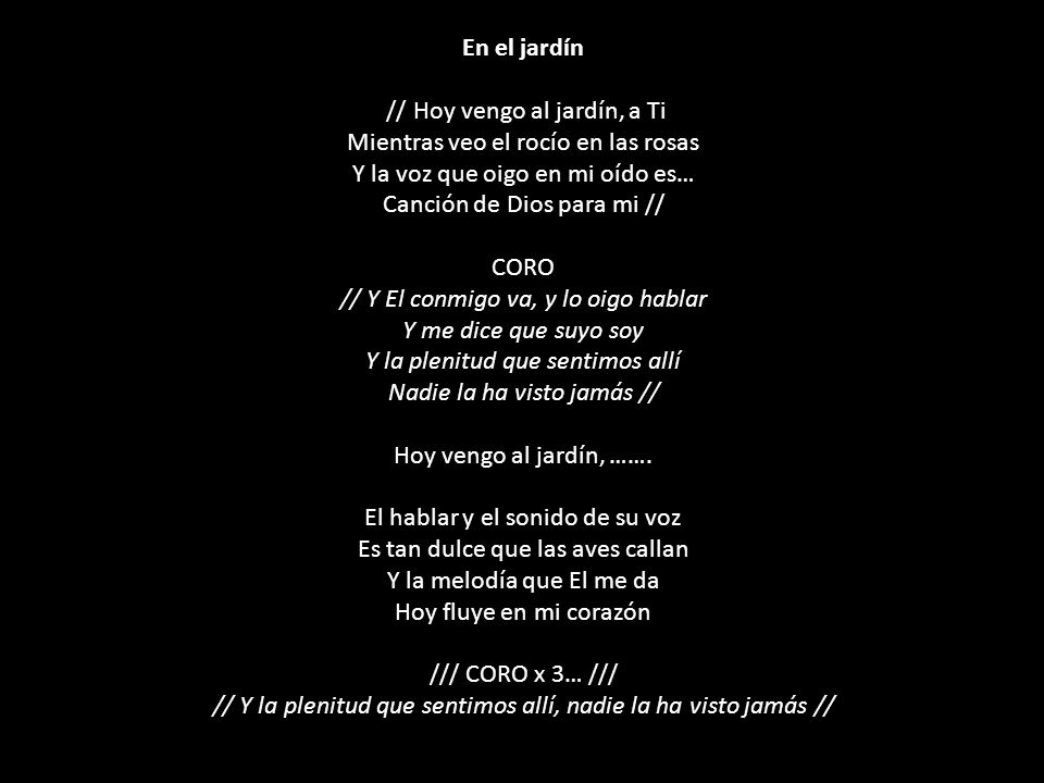 En el jardín // Hoy vengo al jardín, a Ti Mientras veo el rocío en las rosas Y la voz que oigo en mi oído es… Canción de Dios para mi // CORO // Y El conmigo va, y lo oigo hablar Y me dice que suyo soy Y la plenitud que sentimos allí Nadie la ha visto jamás // Hoy vengo al jardín, …….