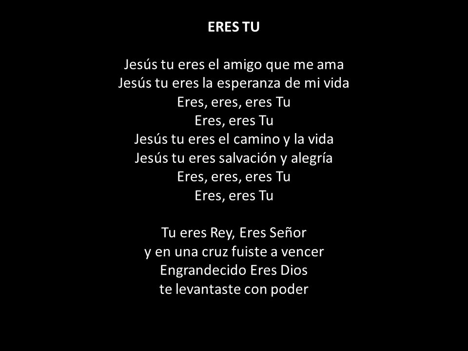ERES TU Jesús tu eres el amigo que me ama Jesús tu eres la esperanza de mi vida Eres, eres, eres Tu Eres, eres Tu Jesús tu eres el camino y la vida Jesús tu eres salvación y alegría Eres, eres, eres Tu Eres, eres Tu Tu eres Rey, Eres Señor y en una cruz fuiste a vencer Engrandecido Eres Dios te levantaste con poder