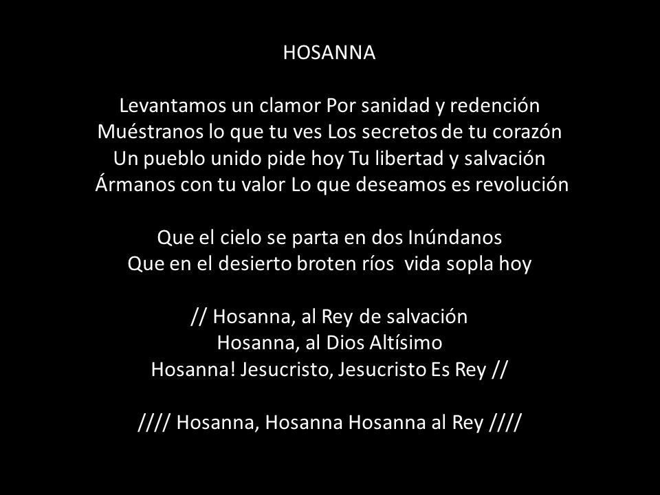 HOSANNA Levantamos un clamor Por sanidad y redención Muéstranos lo que tu ves Los secretos de tu corazón Un pueblo unido pide hoy Tu libertad y salvación Ármanos con tu valor Lo que deseamos es revolución Que el cielo se parta en dos Inúndanos Que en el desierto broten ríos vida sopla hoy // Hosanna, al Rey de salvación Hosanna, al Dios Altísimo Hosanna.