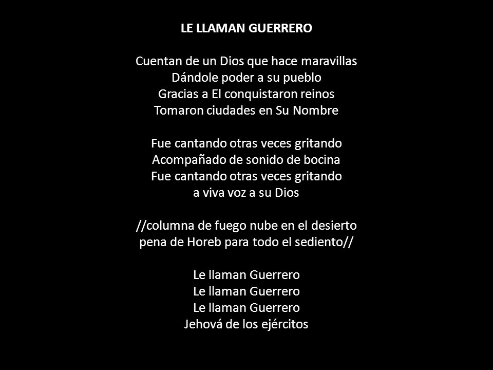 LE LLAMAN GUERRERO Cuentan de un Dios que hace maravillas Dándole poder a su pueblo Gracias a El conquistaron reinos Tomaron ciudades en Su Nombre Fue cantando otras veces gritando Acompañado de sonido de bocina Fue cantando otras veces gritando a viva voz a su Dios //columna de fuego nube en el desierto pena de Horeb para todo el sediento// Le llaman Guerrero Le llaman Guerrero Le llaman Guerrero Jehová de los ejércitos