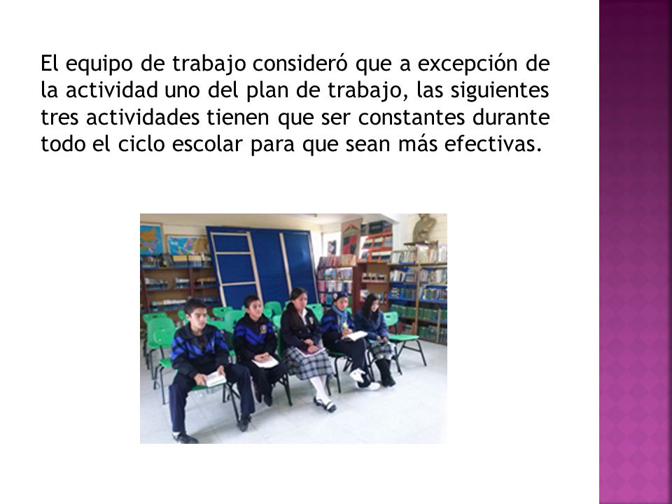 El equipo de trabajo consideró que a excepción de la actividad uno del plan de trabajo, las siguientes tres actividades tienen que ser constantes durante todo el ciclo escolar para que sean más efectivas.