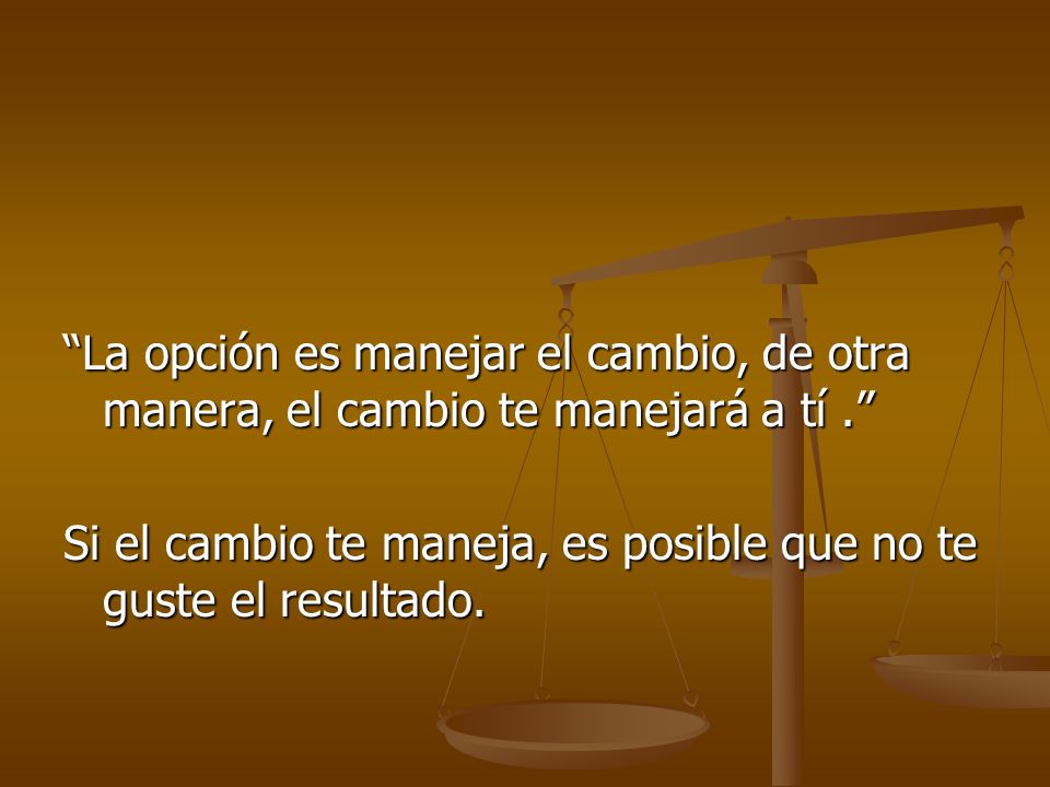 La opción es manejar el cambio, de otra manera, el cambio te manejará a tí . Si el cambio te maneja, es posible que no te guste el resultado.