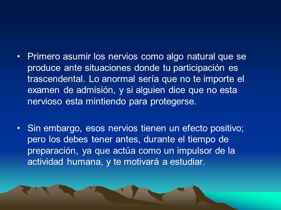 Primero asumir los nervios como algo natural que se produce ante situaciones donde tu participación es trascendental. Lo anormal sería que no te importe el examen de admisión, y si alguien dice que no esta nervioso esta mintiendo para protegerse.