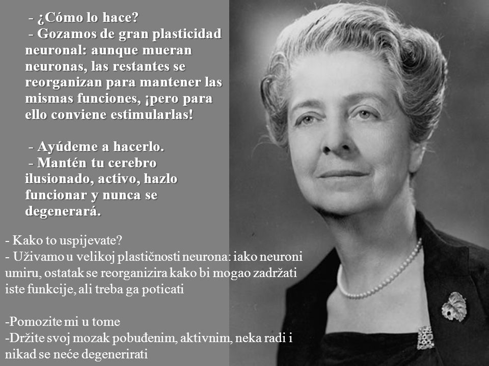 - ¿Cómo lo hace - Gozamos de gran plasticidad neuronal: aunque mueran neuronas, las restantes se reorganizan para mantener las mismas funciones, ¡pero para ello conviene estimularlas! - Ayúdeme a hacerlo. - Mantén tu cerebro ilusionado, activo, hazlo funcionar y nunca se degenerará.