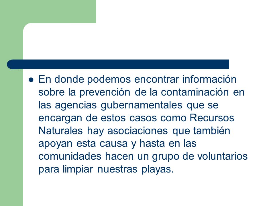En donde podemos encontrar información sobre la prevención de la contaminación en las agencias gubernamentales que se encargan de estos casos como Recursos Naturales hay asociaciones que también apoyan esta causa y hasta en las comunidades hacen un grupo de voluntarios para limpiar nuestras playas.