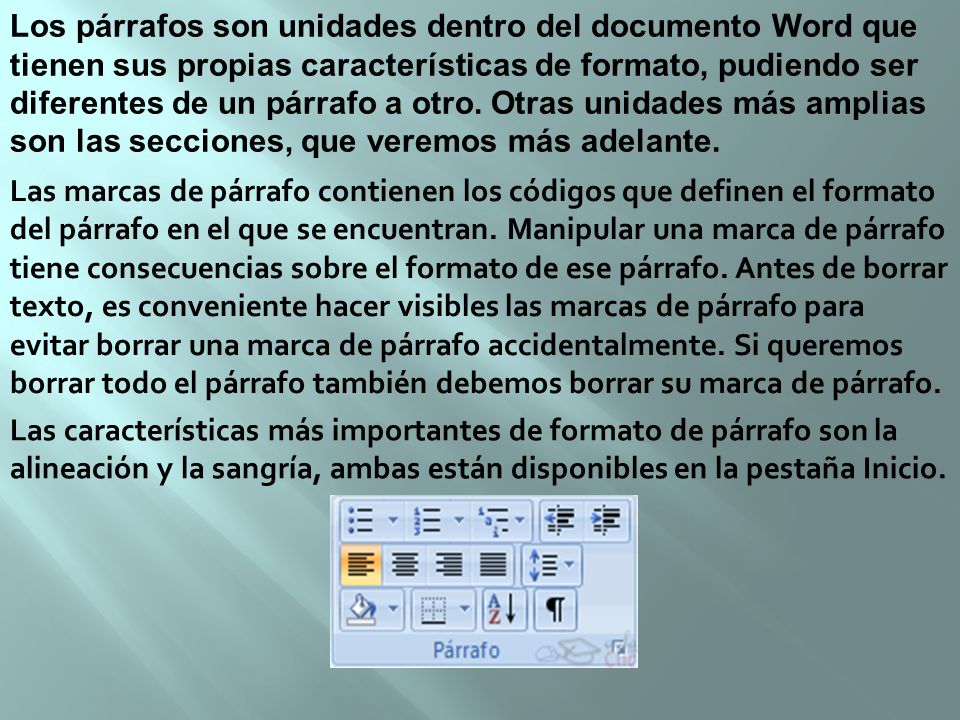 Los párrafos son unidades dentro del documento Word que tienen sus propias características de formato, pudiendo ser diferentes de un párrafo a otro. Otras unidades más amplias son las secciones, que veremos más adelante.